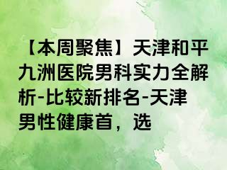 【本周聚焦】天津和平九洲医院男科实力全解析-比较新排名-天津男性健康首，选