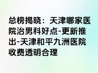 总榜揭晓：天津哪家医院治男科好点-更新推出-天津和平九洲医院收费透明合理