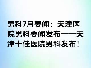 男科7月要闻：天津医院男科要闻发布——天津十佳医院男科发布！