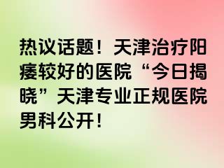 热议话题！天津治疗阳痿较好的医院“今日揭晓”天津专业正规医院男科公开！