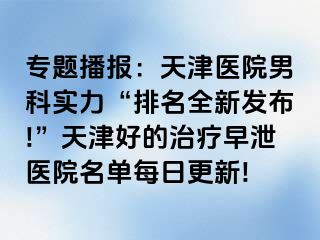 专题播报：天津医院男科实力“排名全新发布!”天津好的治疗早泄医院名单每日更新!