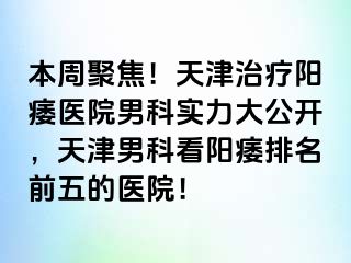 本周聚焦！天津治疗阳痿医院男科实力大公开，天津男科看阳痿排名前五的医院！