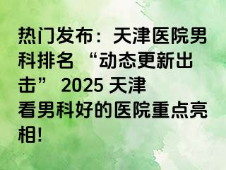 热门发布：天津医院男科排名 “动态更新出击” 2025 天津看男科好的医院重点亮相!
