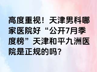 高度重视！天津男科哪家医院好“公开7月季度榜”天津和平九洲医院是正规的吗？