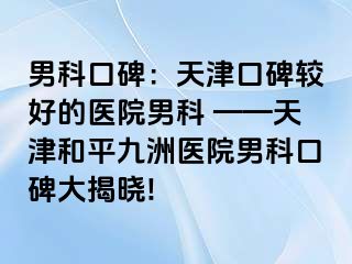 男科口碑：天津口碑较好的医院男科 ——天津和平九洲医院男科口碑大揭晓!