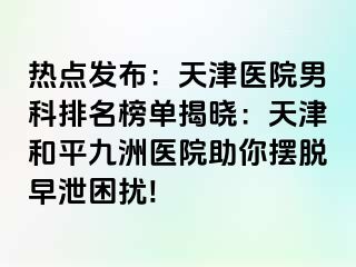 热点发布：天津医院男科排名榜单揭晓：天津和平九洲医院助你摆脱早泄困扰!