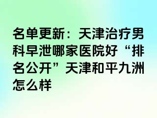 名单更新：天津治疗男科早泄哪家医院好“排名公开”天津和平九洲怎么样