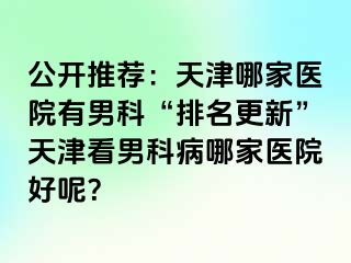 公开推荐：天津哪家医院有男科“排名更新”天津看男科病哪家医院好呢？