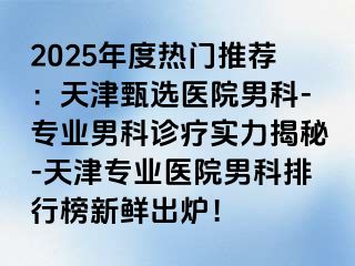 2025年度热门推荐：天津甄选医院男科-专业男科诊疗实力揭秘-天津专业医院男科排行榜新鲜出炉！