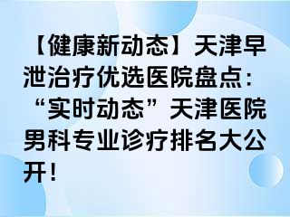 【健康新动态】天津早泄治疗优选医院盘点：“实时动态”天津医院男科专业诊疗排名大公开！