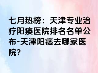 七月热榜：天津专业治疗阳痿医院排名名单公布-天津阳痿去哪家医院？