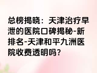 总榜揭晓：天津治疗早泄的医院口碑揭秘-新排名-天津和平九洲医院收费透明吗？