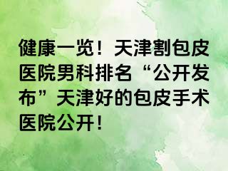 健康一览！天津割包皮医院男科排名“公开发布”天津好的包皮手术医院公开！