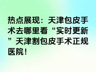 热点展现：天津包皮手术去哪里看“实时更新”天津割包皮手术正规医院！