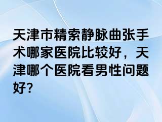天津市精索静脉曲张手术哪家医院比较好，天津哪个医院看男性问题好?