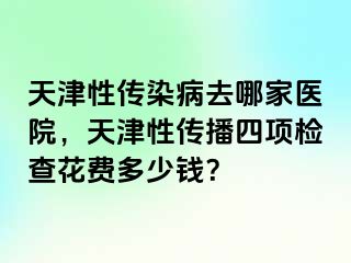 天津性传染病去哪家医院，天津性传播四项检查花费多少钱？