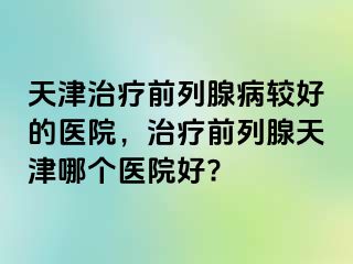 天津治疗前列腺病较好的医院，治疗前列腺天津哪个医院好?