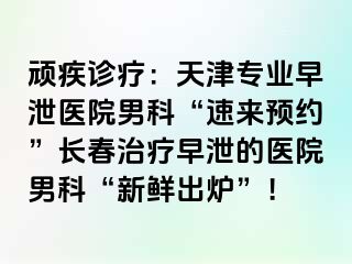 顽疾诊疗：天津专业早泄医院男科“速来预约”长春治疗早泄的医院男科“新鲜出炉”！