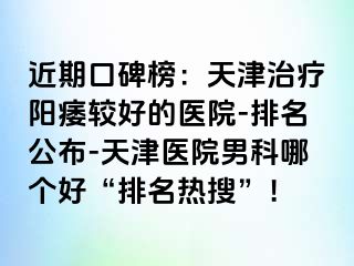 近期口碑榜：天津治疗阳痿较好的医院-排名公布-天津医院男科哪个好“排名热搜”！