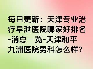 每日更新：天津专业治疗早泄医院哪家好排名-消息一览-天津和平九洲医院男科怎么样？