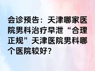 会诊预告：天津哪家医院男科治疗早泄“合理正规”天津医院男科哪个医院较好？