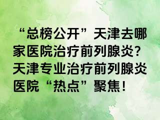 “总榜公开”天津去哪家医院治疗前列腺炎？天津专业治疗前列腺炎医院“热点”聚焦！