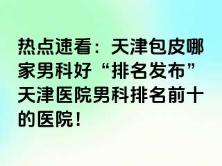 热点速看：天津包皮哪家男科好“排名发布”天津医院男科排名前十的医院！