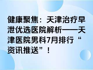 健康聚焦：天津治疗早泄优选医院解析——天津医院男科7月排行“资讯推送”！