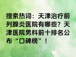 搜索热词：天津治疗前列腺炎医院有哪些？天津医院男科前十排名公布“口碑榜”！