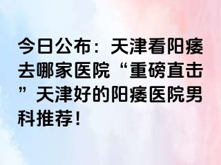 今日公布：天津看阳痿去哪家医院“重磅直击”天津好的阳痿医院男科推荐！