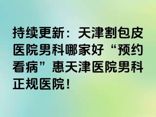 持续更新：天津割包皮医院男科哪家好“预约看病”惠天津医院男科正规医院！