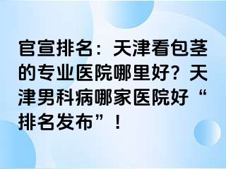 官宣排名：天津看包茎的专业医院哪里好？天津男科病哪家医院好“排名发布”！