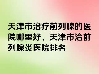 天津市治疗前列腺的医院哪里好，天津市治前列腺炎医院排名
