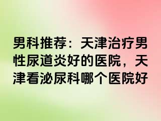 男科推荐：天津治疗男性尿道炎好的医院，天津看泌尿科哪个医院好