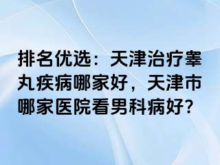 排名优选：天津治疗睾丸疾病哪家好，天津市哪家医院看男科病好?