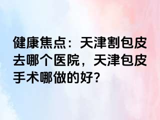 健康焦点：天津割包皮去哪个医院，天津包皮手术哪做的好?