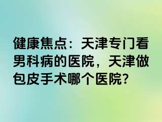 健康焦点：天津专门看男科病的医院，天津做包皮手术哪个医院?