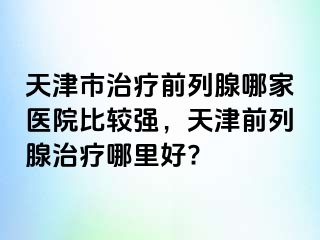 天津市治疗前列腺哪家医院比较强，天津前列腺治疗哪里好?