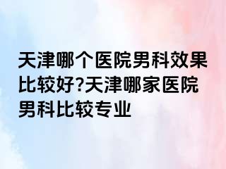 天津哪个医院男科效果比较好?天津哪家医院男科比较专业