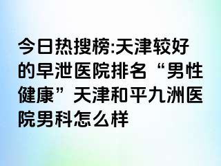 今日热搜榜:天津较好的早泄医院排名“男性健康”天津和平九洲医院男科怎么样