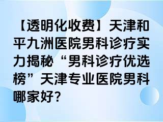 【透明化收费】天津和平九洲医院男科诊疗实力揭秘“男科诊疗优选榜”天津专业医院男科哪家好？