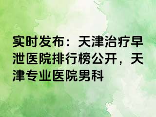 实时发布：天津治疗早泄医院排行榜公开，天津专业医院男科