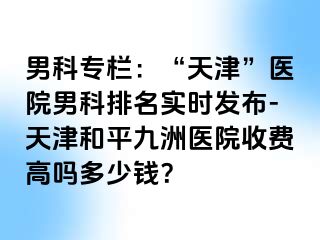男科专栏：“天津”医院男科排名实时发布-天津和平九洲医院收费高吗多少钱？