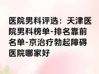 医院男科评选：天津医院男科榜单-排名靠前名单-京治疗勃起障碍医院哪家好