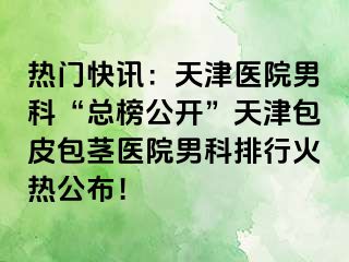 热门快讯：天津医院男科“总榜公开”天津包皮包茎医院男科排行火热公布！