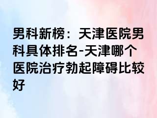 男科新榜：天津医院男科具体排名-天津哪个医院治疗勃起障碍比较好