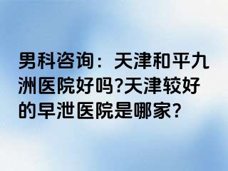 男科咨询：天津和平九洲医院好吗?天津较好的早泄医院是哪家？