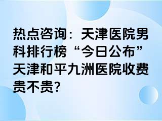 热点咨询：天津医院男科排行榜“今日公布”天津和平九洲医院收费贵不贵？