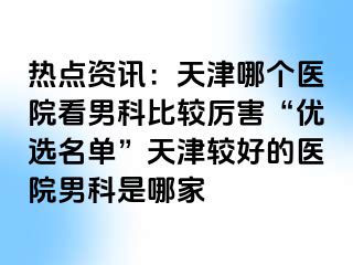 热点资讯：天津哪个医院看男科比较厉害“优选名单”天津较好的医院男科是哪家