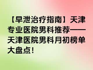 【早泄治疗指南】天津专业医院男科推荐——天津医院男科月初榜单大盘点！